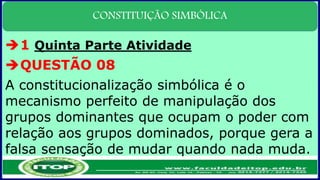 CONSTITUIÇÃO SIMBÓLICA
1 Quinta Parte Atividade
QUESTÃO 08
A constitucionalização simbólica é o
mecanismo perfeito de manipulação dos
grupos dominantes que ocupam o poder com
relação aos grupos dominados, porque gera a
falsa sensação de mudar quando nada muda.
 