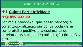 CONSTITUIÇÃO SIMBÓLICA
1 Quinta Parte Atividade
QUESTÃO 10
Por mais paradoxal que possa parecer, a
constitucionalização simbólica pode gerar
como efeito positivo o crescimento de
movimentos sociais de contestação do status
quo.
 