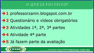 O Q U E J Á F O I F E I T O?
1 professorzanin.blogspot.com.br
2 Questionário e vídeos obrigatórios
3 Atividades 1ª, 2ª, 3ª partes
4 Atividade 4ª parte
5 Já fazem parte da avaliação
 