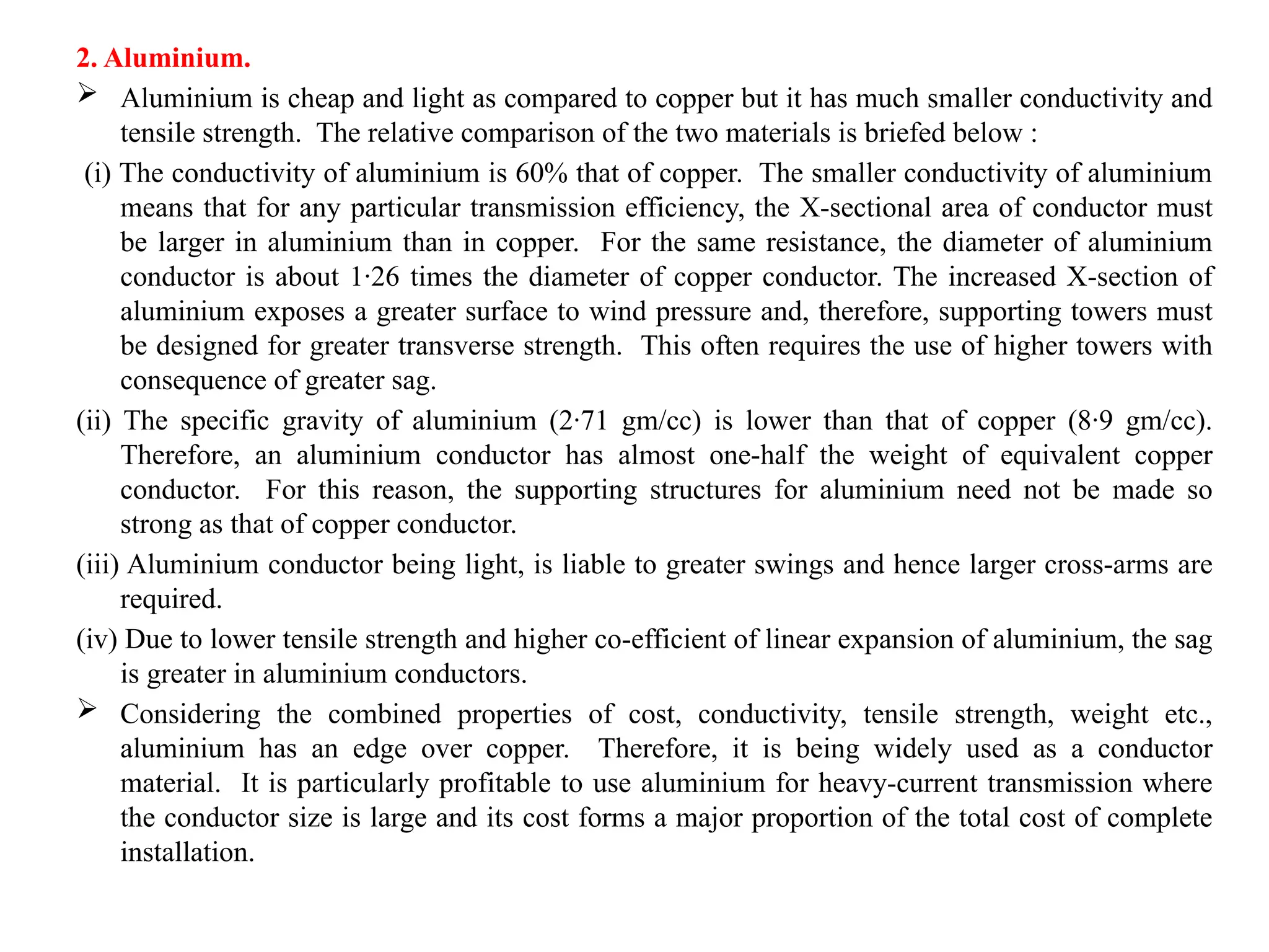 2. Aluminium.
 Aluminium is cheap and light as compared to copper but it has much smaller conductivity and
tensile strength. The relative comparison of the two materials is briefed below :
(i) The conductivity of aluminium is 60% that of copper. The smaller conductivity of aluminium
means that for any particular transmission efficiency, the X-sectional area of conductor must
be larger in aluminium than in copper. For the same resistance, the diameter of aluminium
conductor is about 1·26 times the diameter of copper conductor. The increased X-section of
aluminium exposes a greater surface to wind pressure and, therefore, supporting towers must
be designed for greater transverse strength. This often requires the use of higher towers with
consequence of greater sag.
(ii) The specific gravity of aluminium (2·71 gm/cc) is lower than that of copper (8·9 gm/cc).
Therefore, an aluminium conductor has almost one-half the weight of equivalent copper
conductor. For this reason, the supporting structures for aluminium need not be made so
strong as that of copper conductor.
(iii) Aluminium conductor being light, is liable to greater swings and hence larger cross-arms are
required.
(iv) Due to lower tensile strength and higher co-efficient of linear expansion of aluminium, the sag
is greater in aluminium conductors.
 Considering the combined properties of cost, conductivity, tensile strength, weight etc.,
aluminium has an edge over copper. Therefore, it is being widely used as a conductor
material. It is particularly profitable to use aluminium for heavy-current transmission where
the conductor size is large and its cost forms a major proportion of the total cost of complete
installation.
 