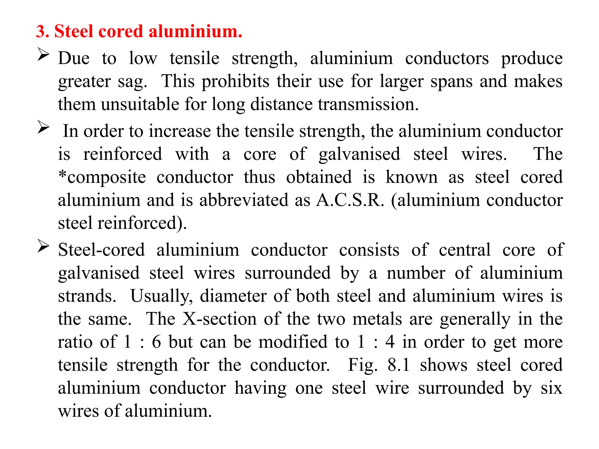 3. Steel cored aluminium.
 Due to low tensile strength, aluminium conductors produce
greater sag. This prohibits their use for larger spans and makes
them unsuitable for long distance transmission.
 In order to increase the tensile strength, the aluminium conductor
is reinforced with a core of galvanised steel wires. The
*composite conductor thus obtained is known as steel cored
aluminium and is abbreviated as A.C.S.R. (aluminium conductor
steel reinforced).
 Steel-cored aluminium conductor consists of central core of
galvanised steel wires surrounded by a number of aluminium
strands. Usually, diameter of both steel and aluminium wires is
the same. The X-section of the two metals are generally in the
ratio of 1 : 6 but can be modified to 1 : 4 in order to get more
tensile strength for the conductor. Fig. 8.1 shows steel cored
aluminium conductor having one steel wire surrounded by six
wires of aluminium.
 
