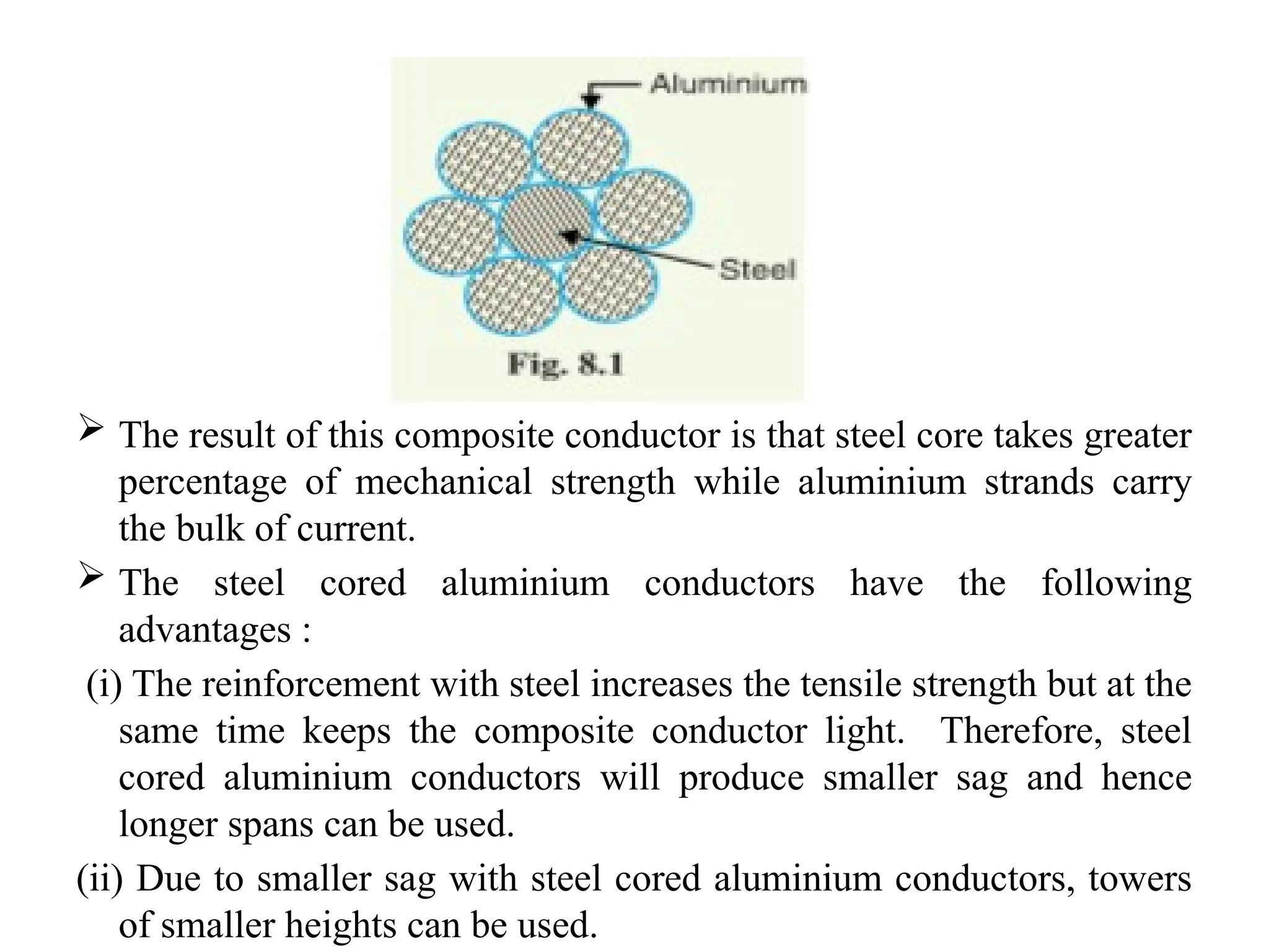  The result of this composite conductor is that steel core takes greater
percentage of mechanical strength while aluminium strands carry
the bulk of current.
 The steel cored aluminium conductors have the following
advantages :
(i) The reinforcement with steel increases the tensile strength but at the
same time keeps the composite conductor light. Therefore, steel
cored aluminium conductors will produce smaller sag and hence
longer spans can be used.
(ii) Due to smaller sag with steel cored aluminium conductors, towers
of smaller heights can be used.
 