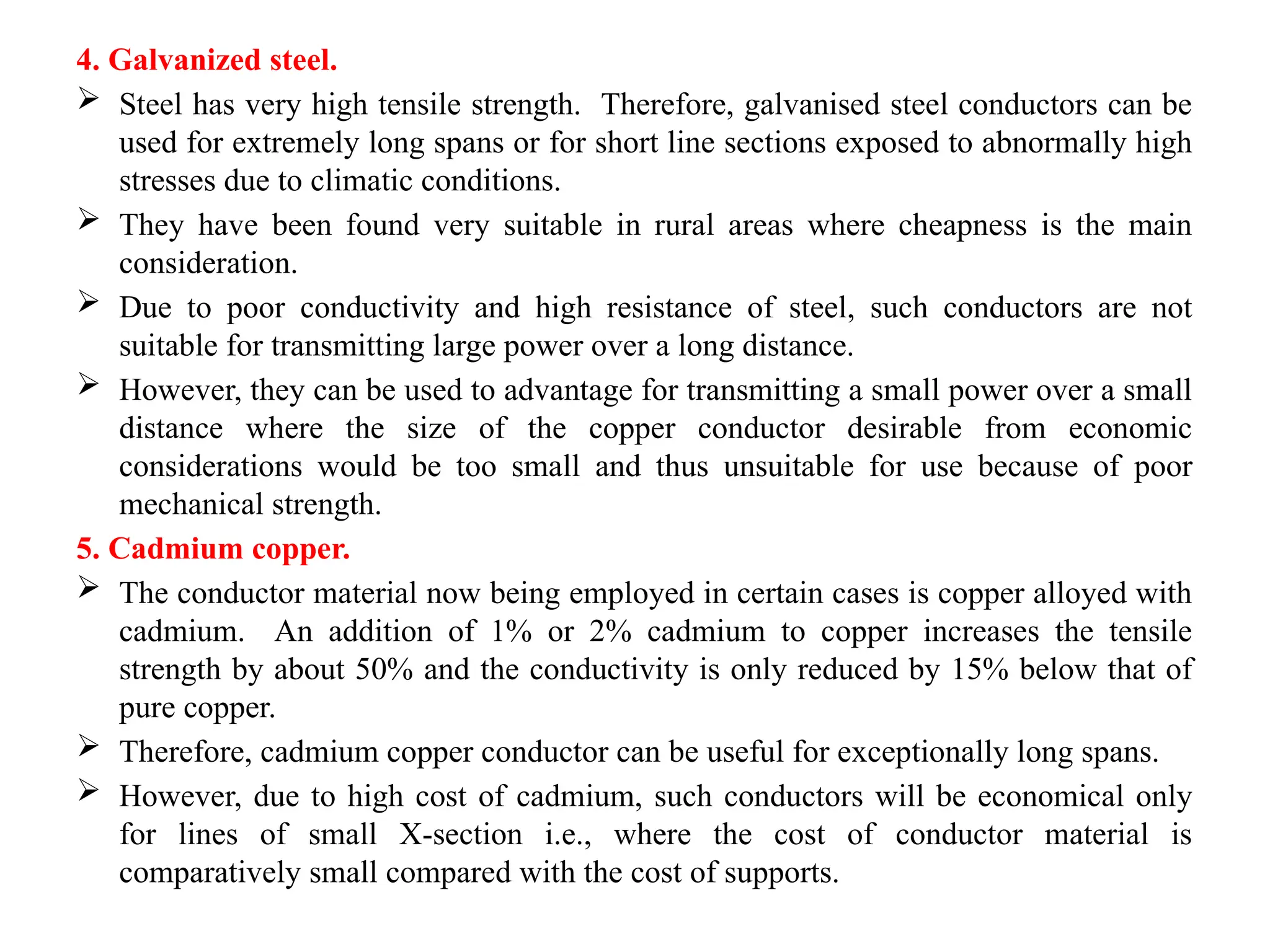 4. Galvanized steel.
 Steel has very high tensile strength. Therefore, galvanised steel conductors can be
used for extremely long spans or for short line sections exposed to abnormally high
stresses due to climatic conditions.
 They have been found very suitable in rural areas where cheapness is the main
consideration.
 Due to poor conductivity and high resistance of steel, such conductors are not
suitable for transmitting large power over a long distance.
 However, they can be used to advantage for transmitting a small power over a small
distance where the size of the copper conductor desirable from economic
considerations would be too small and thus unsuitable for use because of poor
mechanical strength.
5. Cadmium copper.
 The conductor material now being employed in certain cases is copper alloyed with
cadmium. An addition of 1% or 2% cadmium to copper increases the tensile
strength by about 50% and the conductivity is only reduced by 15% below that of
pure copper.
 Therefore, cadmium copper conductor can be useful for exceptionally long spans.
 However, due to high cost of cadmium, such conductors will be economical only
for lines of small X-section i.e., where the cost of conductor material is
comparatively small compared with the cost of supports.
 
