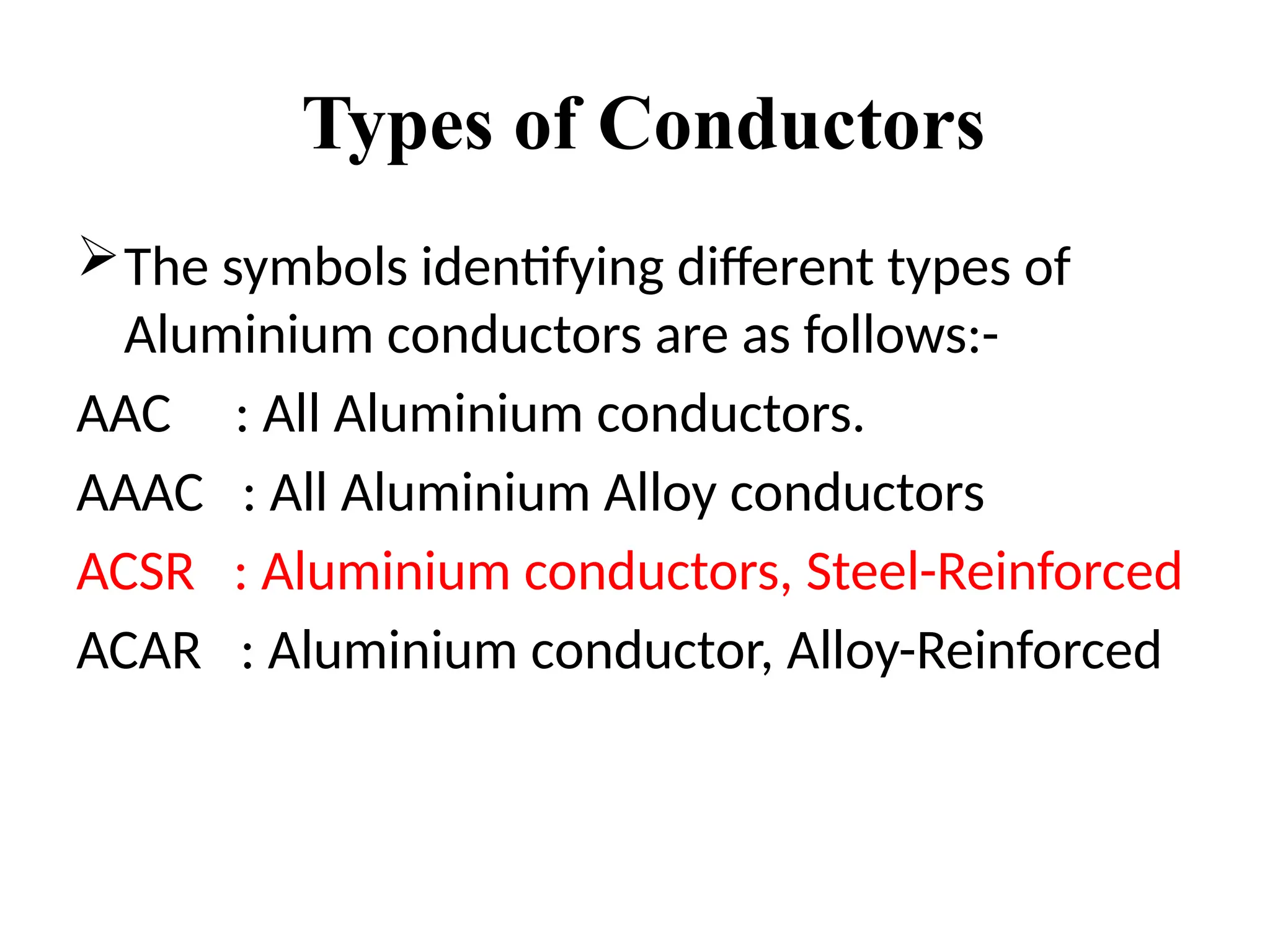 Types of Conductors
The symbols identifying different types of
Aluminium conductors are as follows:-
AAC : All Aluminium conductors.
AAAC : All Aluminium Alloy conductors
ACSR : Aluminium conductors, Steel-Reinforced
ACAR : Aluminium conductor, Alloy-Reinforced
 