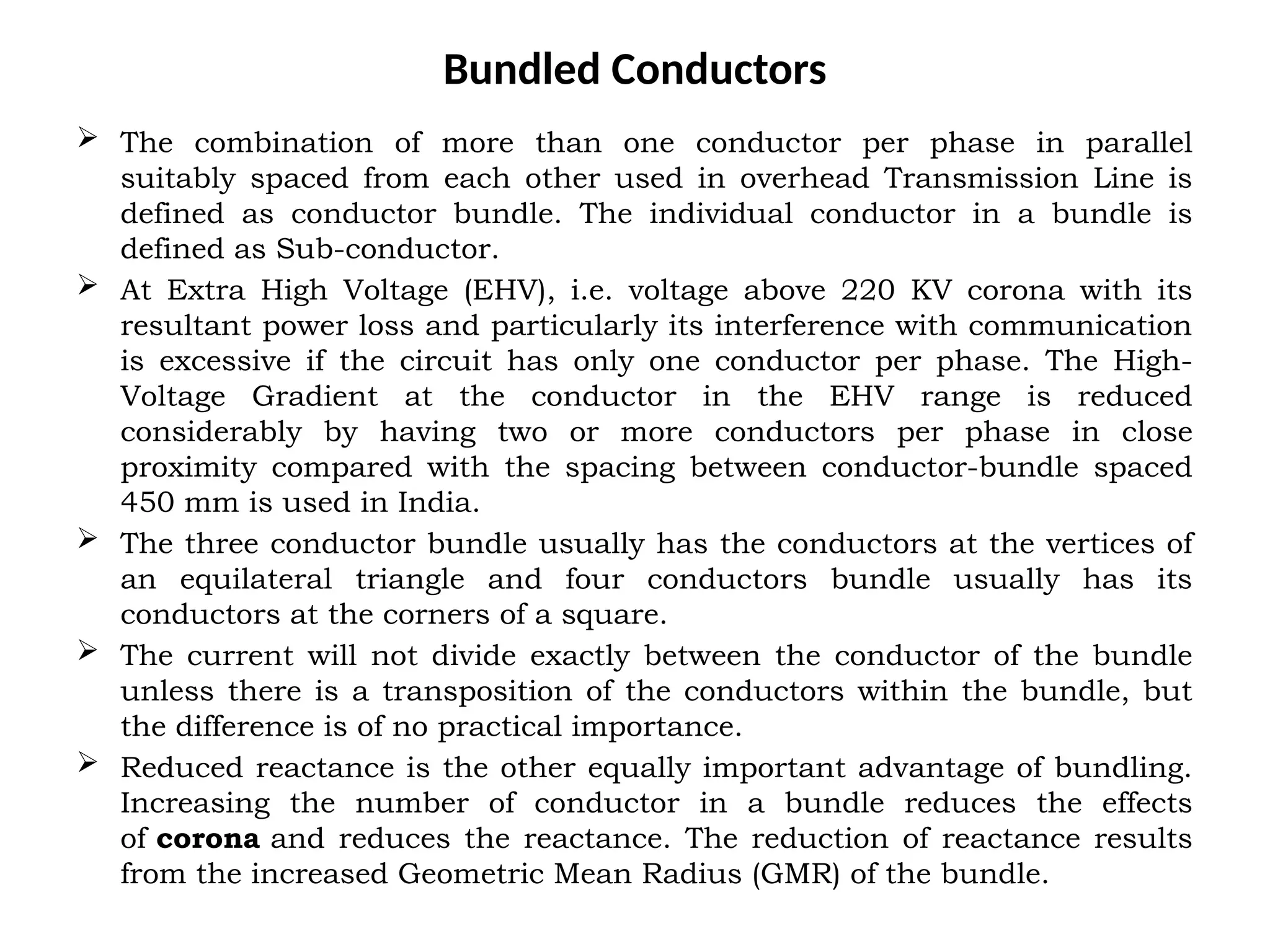 Bundled Conductors
 The combination of more than one conductor per phase in parallel
suitably spaced from each other used in overhead Transmission Line is
defined as conductor bundle. The individual conductor in a bundle is
defined as Sub-conductor.
 At Extra High Voltage (EHV), i.e. voltage above 220 KV corona with its
resultant power loss and particularly its interference with communication
is excessive if the circuit has only one conductor per phase. The High-
Voltage Gradient at the conductor in the EHV range is reduced
considerably by having two or more conductors per phase in close
proximity compared with the spacing between conductor-bundle spaced
450 mm is used in India.
 The three conductor bundle usually has the conductors at the vertices of
an equilateral triangle and four conductors bundle usually has its
conductors at the corners of a square.
 The current will not divide exactly between the conductor of the bundle
unless there is a transposition of the conductors within the bundle, but
the difference is of no practical importance.
 Reduced reactance is the other equally important advantage of bundling.
Increasing the number of conductor in a bundle reduces the effects
of corona and reduces the reactance. The reduction of reactance results
from the increased Geometric Mean Radius (GMR) of the bundle.
 