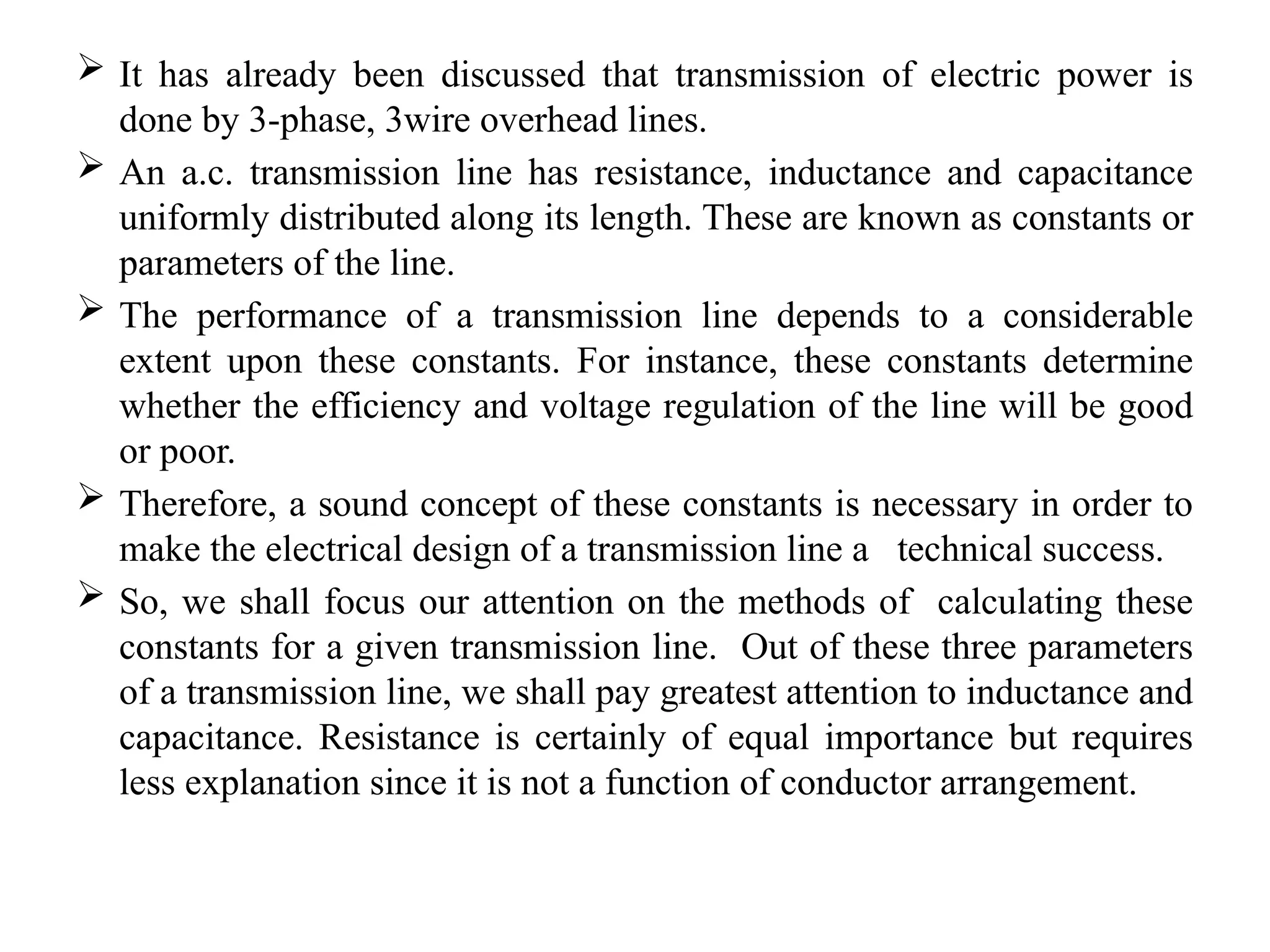  It has already been discussed that transmission of electric power is
done by 3-phase, 3wire overhead lines.
 An a.c. transmission line has resistance, inductance and capacitance
uniformly distributed along its length. These are known as constants or
parameters of the line.
 The performance of a transmission line depends to a considerable
extent upon these constants. For instance, these constants determine
whether the efficiency and voltage regulation of the line will be good
or poor.
 Therefore, a sound concept of these constants is necessary in order to
make the electrical design of a transmission line a technical success.
 So, we shall focus our attention on the methods of calculating these
constants for a given transmission line. Out of these three parameters
of a transmission line, we shall pay greatest attention to inductance and
capacitance. Resistance is certainly of equal importance but requires
less explanation since it is not a function of conductor arrangement.
 