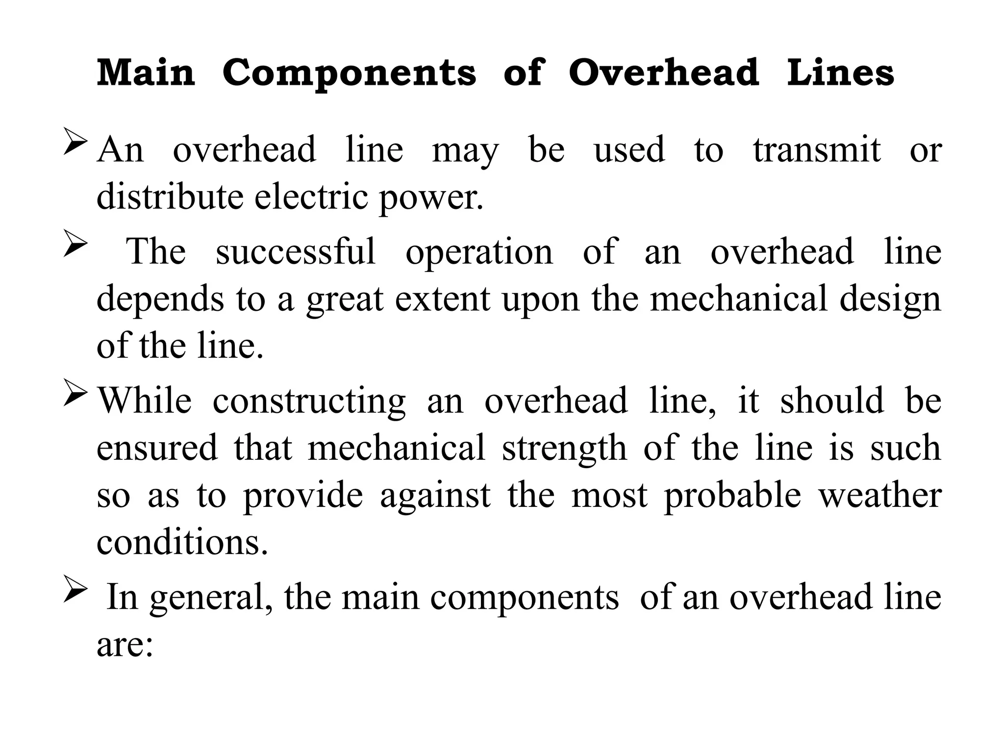 Main Components of Overhead Lines
An overhead line may be used to transmit or
distribute electric power.
 The successful operation of an overhead line
depends to a great extent upon the mechanical design
of the line.
While constructing an overhead line, it should be
ensured that mechanical strength of the line is such
so as to provide against the most probable weather
conditions.
 In general, the main components of an overhead line
are:
 