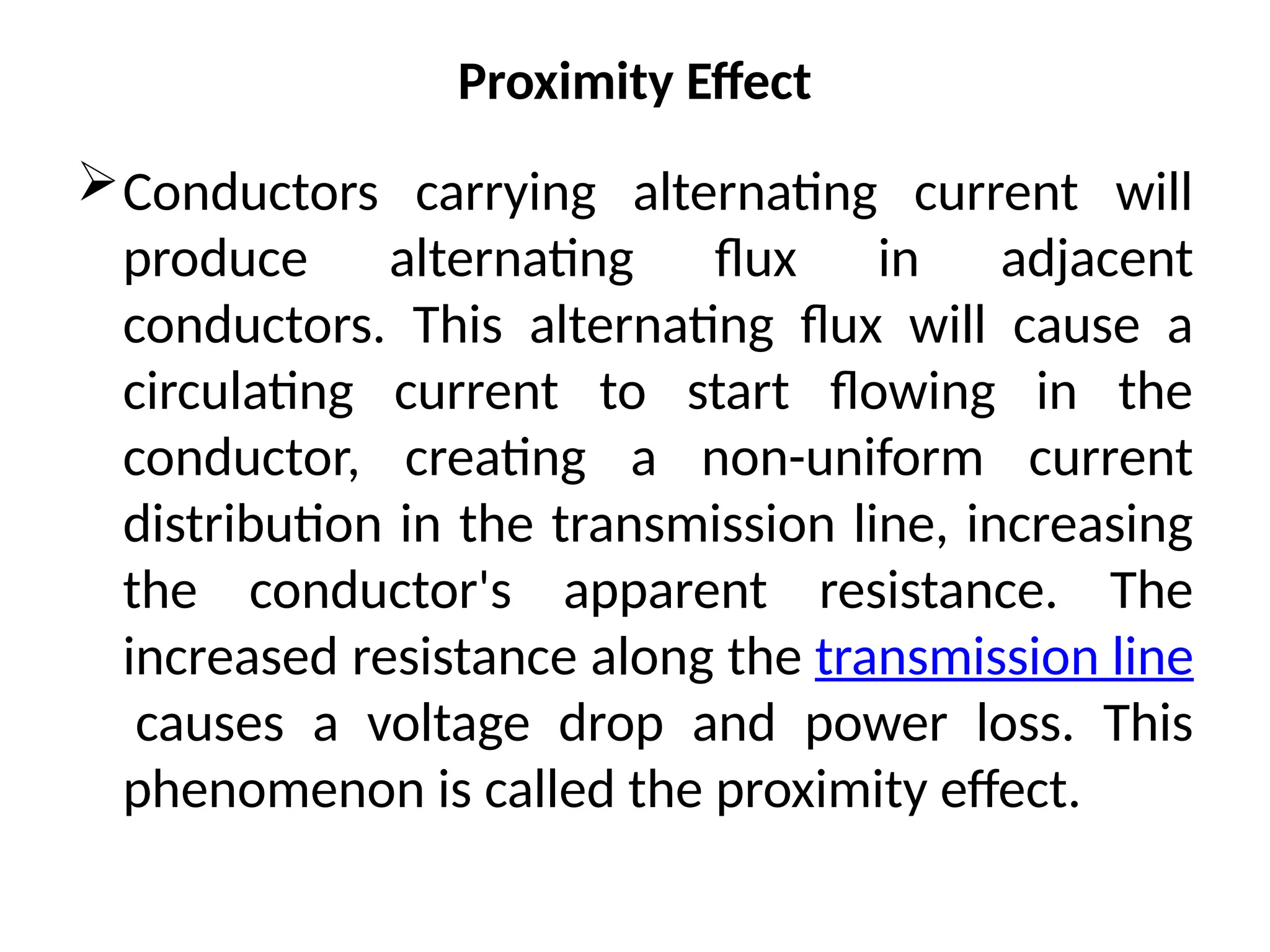 Proximity Effect
Conductors carrying alternating current will
produce alternating flux in adjacent
conductors. This alternating flux will cause a
circulating current to start flowing in the
conductor, creating a non-uniform current
distribution in the transmission line, increasing
the conductor's apparent resistance. The
increased resistance along the transmission line
causes a voltage drop and power loss. This
phenomenon is called the proximity effect.
 