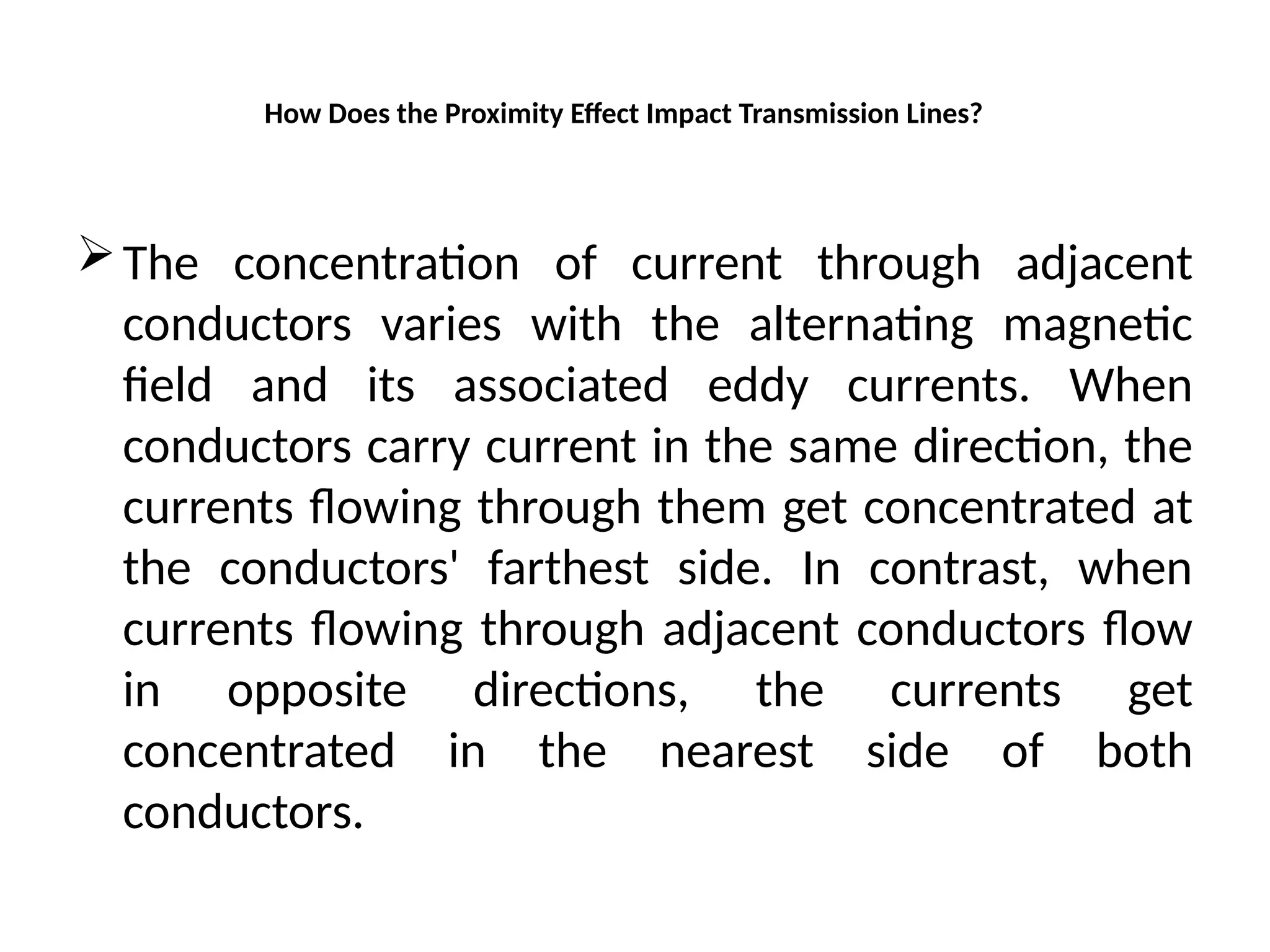 How Does the Proximity Effect Impact Transmission Lines?
The concentration of current through adjacent
conductors varies with the alternating magnetic
field and its associated eddy currents. When
conductors carry current in the same direction, the
currents flowing through them get concentrated at
the conductors' farthest side. In contrast, when
currents flowing through adjacent conductors flow
in opposite directions, the currents get
concentrated in the nearest side of both
conductors.
 