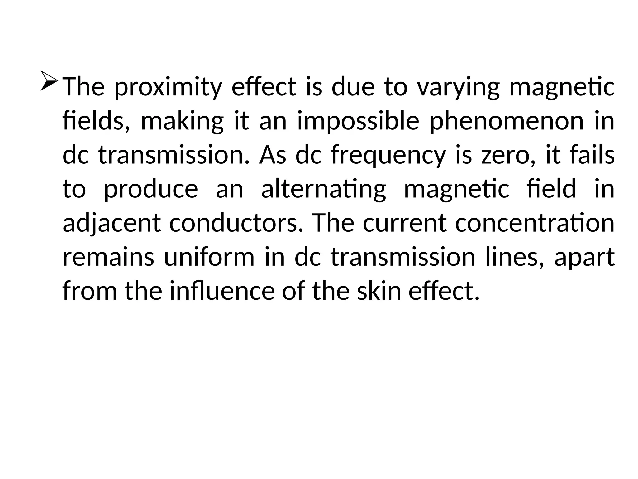 The proximity effect is due to varying magnetic
fields, making it an impossible phenomenon in
dc transmission. As dc frequency is zero, it fails
to produce an alternating magnetic field in
adjacent conductors. The current concentration
remains uniform in dc transmission lines, apart
from the influence of the skin effect.
 