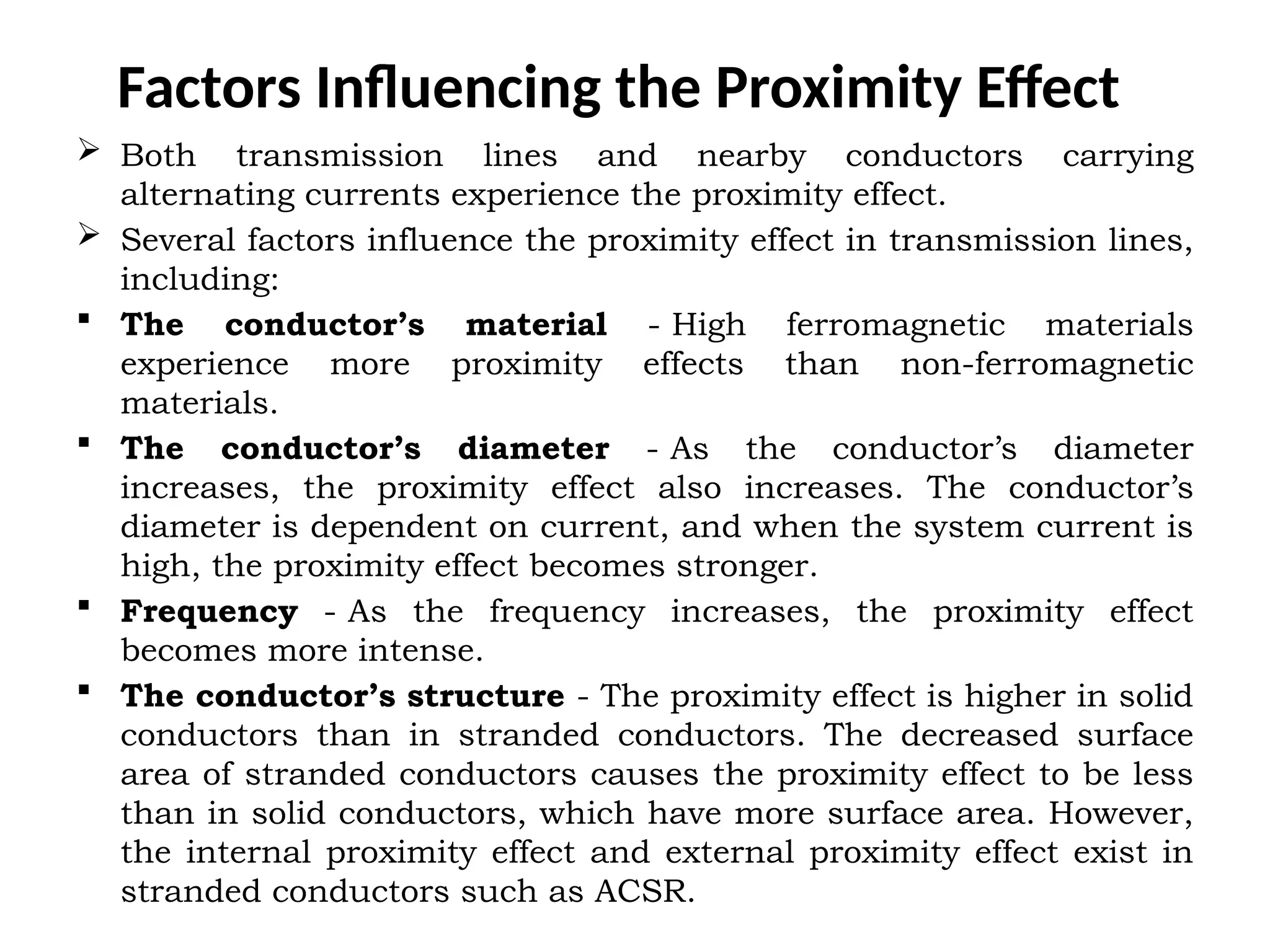 Factors Influencing the Proximity Effect
 Both transmission lines and nearby conductors carrying
alternating currents experience the proximity effect.
 Several factors influence the proximity effect in transmission lines,
including:
 The conductor’s material - High ferromagnetic materials
experience more proximity effects than non-ferromagnetic
materials.
 The conductor’s diameter - As the conductor’s diameter
increases, the proximity effect also increases. The conductor’s
diameter is dependent on current, and when the system current is
high, the proximity effect becomes stronger.
 Frequency - As the frequency increases, the proximity effect
becomes more intense.
 The conductor’s structure - The proximity effect is higher in solid
conductors than in stranded conductors. The decreased surface
area of stranded conductors causes the proximity effect to be less
than in solid conductors, which have more surface area. However,
the internal proximity effect and external proximity effect exist in
stranded conductors such as ACSR.
 