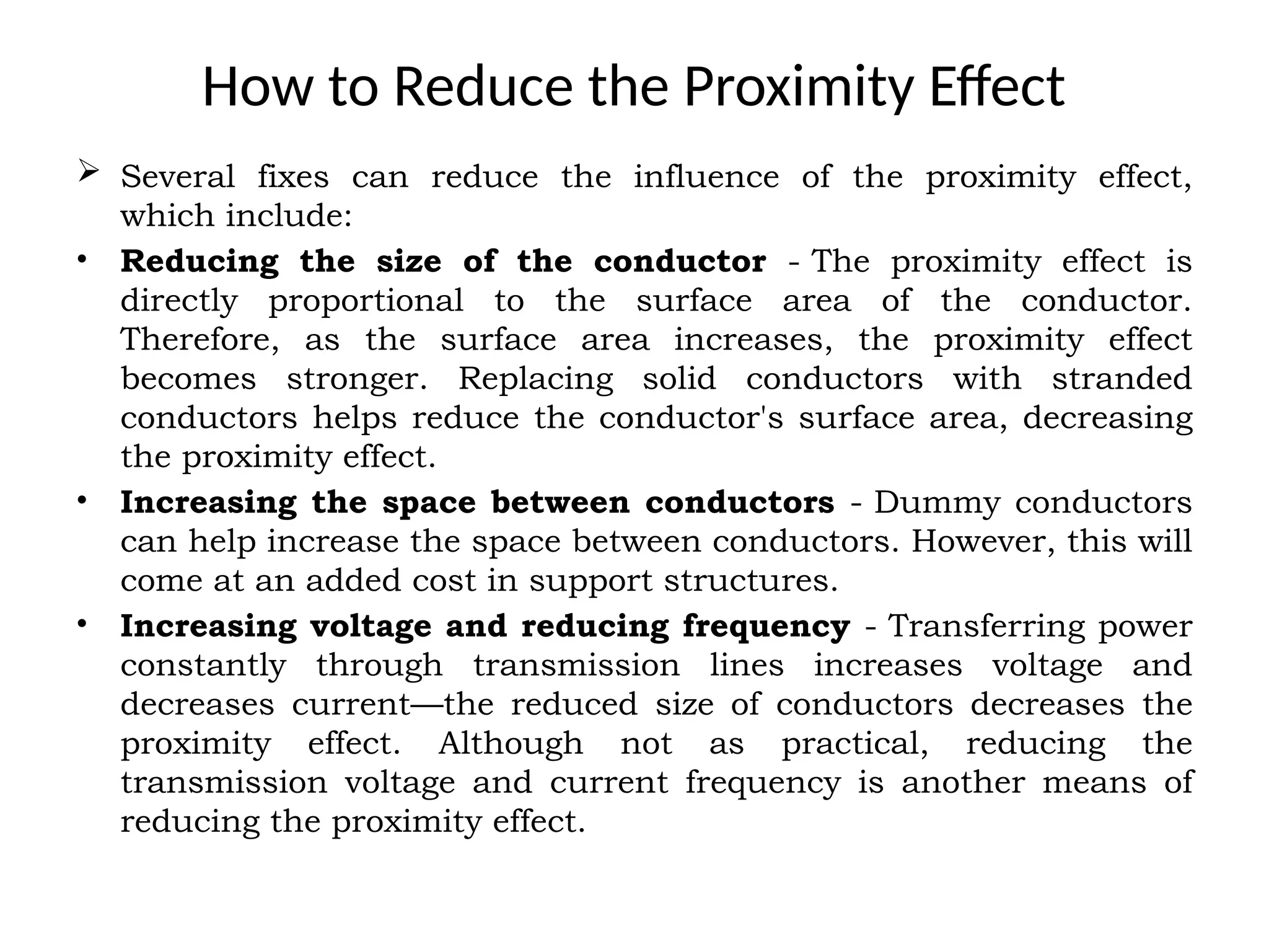 How to Reduce the Proximity Effect
 Several fixes can reduce the influence of the proximity effect,
which include:
• Reducing the size of the conductor - The proximity effect is
directly proportional to the surface area of the conductor.
Therefore, as the surface area increases, the proximity effect
becomes stronger. Replacing solid conductors with stranded
conductors helps reduce the conductor's surface area, decreasing
the proximity effect.
• Increasing the space between conductors - Dummy conductors
can help increase the space between conductors. However, this will
come at an added cost in support structures.
• Increasing voltage and reducing frequency - Transferring power
constantly through transmission lines increases voltage and
decreases current—the reduced size of conductors decreases the
proximity effect. Although not as practical, reducing the
transmission voltage and current frequency is another means of
reducing the proximity effect.
 