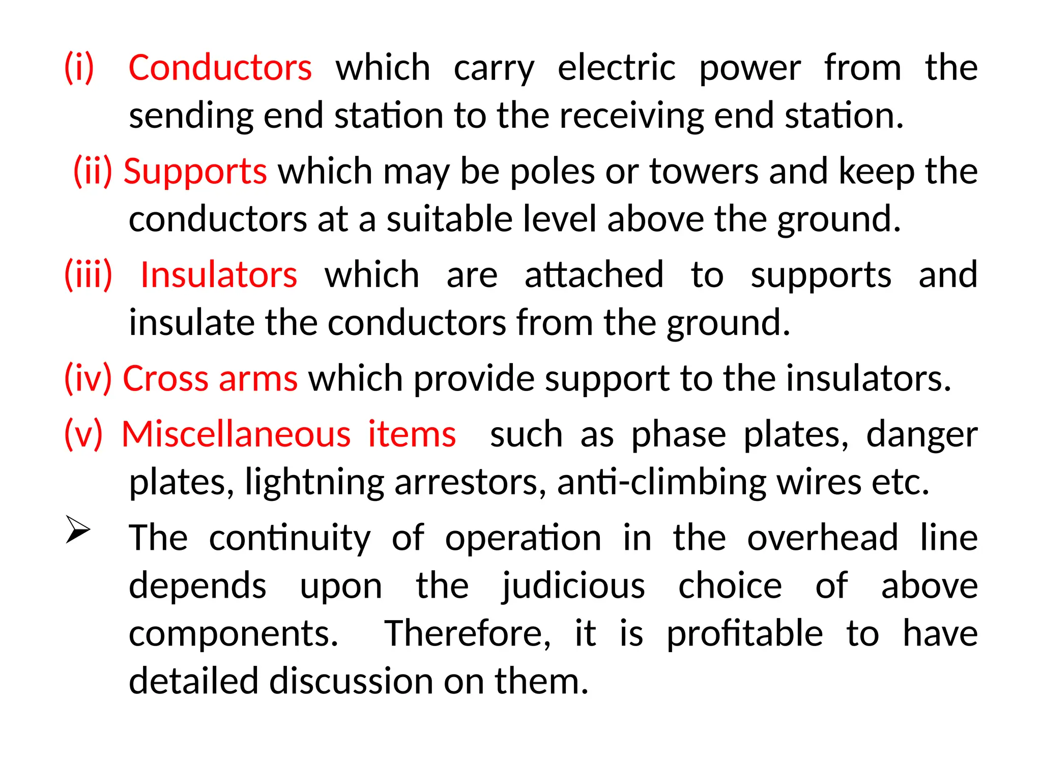 (i) Conductors which carry electric power from the
sending end station to the receiving end station.
(ii) Supports which may be poles or towers and keep the
conductors at a suitable level above the ground.
(iii) Insulators which are attached to supports and
insulate the conductors from the ground.
(iv) Cross arms which provide support to the insulators.
(v) Miscellaneous items such as phase plates, danger
plates, lightning arrestors, anti-climbing wires etc.
 The continuity of operation in the overhead line
depends upon the judicious choice of above
components. Therefore, it is profitable to have
detailed discussion on them.
 
