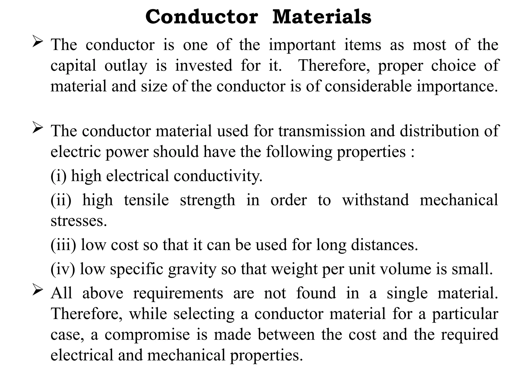 Conductor Materials
 The conductor is one of the important items as most of the
capital outlay is invested for it. Therefore, proper choice of
material and size of the conductor is of considerable importance.
 The conductor material used for transmission and distribution of
electric power should have the following properties :
(i) high electrical conductivity.
(ii) high tensile strength in order to withstand mechanical
stresses.
(iii) low cost so that it can be used for long distances.
(iv) low specific gravity so that weight per unit volume is small.
 All above requirements are not found in a single material.
Therefore, while selecting a conductor material for a particular
case, a compromise is made between the cost and the required
electrical and mechanical properties.
 