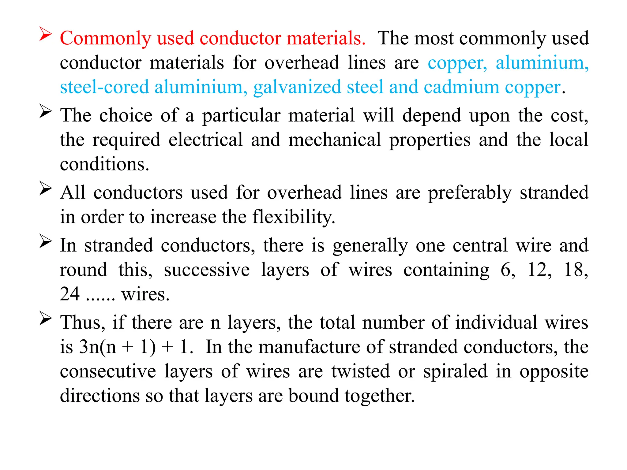  Commonly used conductor materials. The most commonly used
conductor materials for overhead lines are copper, aluminium,
steel-cored aluminium, galvanized steel and cadmium copper.
 The choice of a particular material will depend upon the cost,
the required electrical and mechanical properties and the local
conditions.
 All conductors used for overhead lines are preferably stranded
in order to increase the flexibility.
 In stranded conductors, there is generally one central wire and
round this, successive layers of wires containing 6, 12, 18,
24 ...... wires.
 Thus, if there are n layers, the total number of individual wires
is 3n(n + 1) + 1. In the manufacture of stranded conductors, the
consecutive layers of wires are twisted or spiraled in opposite
directions so that layers are bound together.
 
