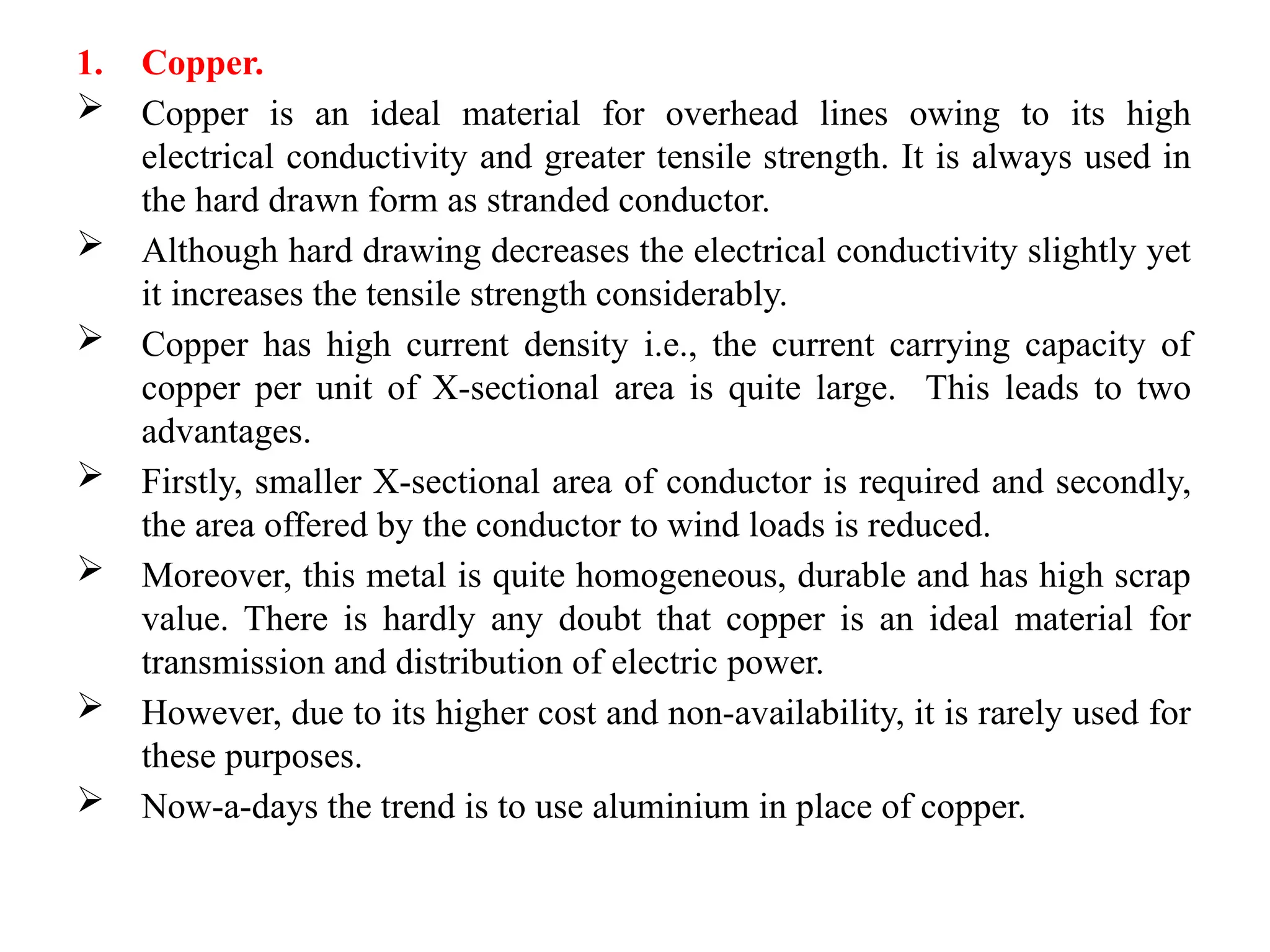 1. Copper.
 Copper is an ideal material for overhead lines owing to its high
electrical conductivity and greater tensile strength. It is always used in
the hard drawn form as stranded conductor.
 Although hard drawing decreases the electrical conductivity slightly yet
it increases the tensile strength considerably.
 Copper has high current density i.e., the current carrying capacity of
copper per unit of X-sectional area is quite large. This leads to two
advantages.
 Firstly, smaller X-sectional area of conductor is required and secondly,
the area offered by the conductor to wind loads is reduced.
 Moreover, this metal is quite homogeneous, durable and has high scrap
value. There is hardly any doubt that copper is an ideal material for
transmission and distribution of electric power.
 However, due to its higher cost and non-availability, it is rarely used for
these purposes.
 Now-a-days the trend is to use aluminium in place of copper.
 
