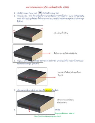 เอกสารประกอบการสอนรายวิชา คอมพิวเตอร์กราฟิค ง 30246

4. คลิกเลือก Create Plane tool ( ) สาหรับสร้าง plane ใหม่
5. คลิกจุด (node) 4 จุด ที่ละจุดที่มุมทั้งสีของปกหนังสือเพื่อสร้างเป็นพื้นผิวของ plane ผลคือจะได้เส้น
   โครงร่างสีน้าเงินเป็นรูปสี่เหลี่ยม ทั้งนี้สามารถกดคีย์ BkSp ลบทิ้งได้ กรณีที่กาหนดจุดผิด แล้วเริ่มสร้างจุด
   พื้นที่ใหม่



                                                              คลิกจุดโหนดทั้ง 4 ด้าน




                                                              พื้นที่ของ plane จะเป็นโครงเส้นสีน้าเงิน


6. ต่อ plane ให้ครอบคลุมสันหนังสือ โดยการกดคีย์ Ctrl ค้างไว้ แล้วคลิกเมาส์ที่จุด node ที่กึ่งกลาง เมาส์
   พอยเตอร์จะเปลี่ยนรูป ลูกศรสีขาว


                                                                    กด Ctrl ค้างไว้แล้วแล้วเลื่อนเมาส์ไปวาง
                                                                    ที่จุดปรับ




7. คลิกลากลูกศรเพื่อขยายพื้นที่ของ plane ให้ครอบคลุมสันหนังสือ


                                                                    คลิกลากตามแนวเพื่อขยาย
                                                                    พื้นที่ไปด้านข้าง


8. ปล่อยปุ่ม Ctrl เราก็จะได้ plane ครอบคลุมด้านทั้งสองของหนังสือ
        รวบรวมโดย ครูเทวัญ ภูพานทอง ครู คศ.1 โรงเรียนนามนพิทยาคม สพม.24
                             http://comkrutae.wordpress.com/
 