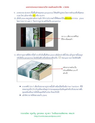 เอกสารประกอบการสอนรายวิชา คอมพิวเตอร์กราฟิค ง 30246

9. เราสามารถ ย่อ-ขยาย พื้นที่ในลักษณะของ perspective ให้พอดีกับรูปทรง โดยการคลิกเมาส์ไปที่จุดของ
    node ใดๆ แล้วลากซ้าย-ขวา หรือ บน-ล่าง
10. เมื่อได้ plane สมบูรณ์ตามต้องการแล้ว ก็ทาการนาภาพเก้าอี้ที่คัดลอกไว้ในคลิปบอร์ดมาวางบน plane
    โดยการกด Ctrl และ V ก็จะปรากฏภาพ แต่ยังไม่เป็น perspective




                                                                        กด Ctrl+V เพื่อวางภาพที่ก๊อป
                                                                        ปี้ไว้จากขั้นตอนที่ 1




11. คลิกลากรูปภาพที่ได้จากขั้นที่ 10 เข้าไปในพื้นที่ของ plane (เส้นโครงร่างสีน้าเงิน) แล้วรูปภาพนั้นจะถูก
    ปรับให้เป็น perspective โดยอัตโนมัติ (เครื่องมือจะเปลี่ยนเป็น       Marquee tool โดยอัตโนมัติ)


                                                                          คลิกลากภาพเข้ามาใน
                                                                          บริเวณพื้นที่ของ plane ที่
                                                                          สร้างไว้




         อาจกดคีย์ Ctrl+T เพื่อปรับย่อ-ขยายรูปภาพนั้นได้ เหมือนใช้เครื่องมือ Free Transform ที่ใช้
          ย่อขยายรูปทั่วๆ ไป (ถ้ารูปมีขนาดใหญ่กว่ากรอบคุณจะมองไม่เห็นจุดสาหรับปรับขนาดภาพซึ่ง
          คุณจะต้องเลื่อนภาพให้เห็นมุมหรือด้านก่อน จึงจะปรับได้)
         แล้วจัดวางภาพให้เหมาะสมกับ plane




          รวบรวมโดย ครูเทวัญ ภูพานทอง ครู คศ.1 โรงเรียนนามนพิทยาคม สพม.24
                          http://comkrutae.wordpress.com/
 