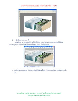 เอกสารประกอบการสอนรายวิชา คอมพิวเตอร์กราฟิค ง 30246




    12.    คลิกปุ่ม ok ออกจากคาสั่ง
          เมื่อคลิกปุ่ม ok แล้วคุณจะได้ภาพที่ก๊อปปี้ไว้นั้น วางอยู่บนรูปทรงของอีกภาพหนึ่งทีใช้คาสั่ง
Vanishing Point โดยภาพจะหักงอไปตามพื้นที่ของ plane ที่สร้างไว้ดังภาพ




    13. การทาภาพ perspective ด้วยวิธีการนี้จะทาได้เพียงครั้งเดียว ไม่สามารถแก้ไขได้ หากทาครบ 12 ขั้น
        แล้ว




              รวบรวมโดย ครูเทวัญ ภูพานทอง ครู คศ.1 โรงเรียนนามนพิทยาคม สพม.24
                              http://comkrutae.wordpress.com/
 
