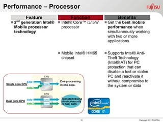 Performance – Processor
              Feature                    Function               Benefits
   2   generation Intel®  Intel® Core™ i3/i5/i7
       nd
                                                         Getthe best mobile
     Mobile processor       processor                    performance when
     technology                                          simultaneously working
                                                         with two or more
                                                         applications

                                  Mobile Intel® HM65    Supports Intel® Anti-
                                   chipset               Theft Technology
                                                         (Intel® AT) for PC
                                                         protection that can
                                                         disable a lost or stolen
                                                         PC and reactivate it
               data1           One processing            without compromise to
Single core CPU         core   in one core.
               data2
                                                         the system or data


                                   Two processing
Dual core CPU data1     core
                                   simultaneously
              data2     core       in dual core.




                                                10                         Copyright 2011 FUJITSU
 