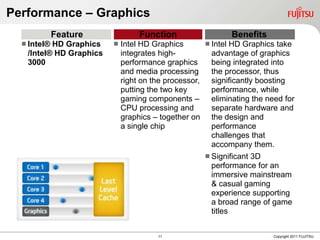 Performance – Graphics
             Feature              Function                  Benefits
   Intel®HD Graphics       Intel HD Graphics       Intel HD Graphics take
   /Intel® HD Graphics       integrates high-         advantage of graphics
   3000                      performance graphics     being integrated into
                             and media processing     the processor, thus
                             right on the processor, significantly boosting
                             putting the two key      performance, while
                             gaming components –      eliminating the need for
                             CPU processing and       separate hardware and
                             graphics – together on the design and
                             a single chip            performance
                                                      challenges that
                                                      accompany them.
                                                     Significant 3D
                                                      performance for an
                                                      immersive mainstream
                                                      & casual gaming
                                                      experience supporting
                                                      a broad range of game
                                                      titles


                                       11                               Copyright 2011 FUJITSU
 