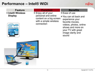 Performance – Intel® WiDi
             Feature            Function                  Benefits
   Intel®
         Wireless         Enjoy all of your       Ease of use
   Display                 personal and online     You can sit back and
                           content on a big screen experience your
                           with a simple wireless   favorite movies,
                           connection               videos, photos, online
                                                    shows and more on
                                                    your TV with great
                                                    image clarity and
                                                    sound




                                     12                              Copyright 2011 FUJITSU
 