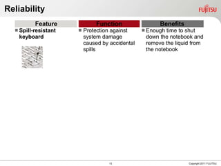 Reliability
          Feature              Function                Benefits
   Spill-resistant      Protection against      Enough time to shut
    keyboard              system damage           down the notebook and
                          caused by accidental    remove the liquid from
                          spills                  the notebook




                                    13                            Copyright 2011 FUJITSU
 