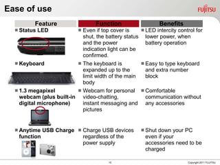 Ease of use
         Feature                   Function                    Benefits
   Status   LED             Even if top cover is     LED intercity control for
                              shut, the battery status lower power, when
                              and the power             battery operation
                              indication light can be
                              confirmed.
   Keyboard              The keyboard is             Easy  to type keyboard
                           expanded up to the           and extra number
                           limit width of the main      block
                           body
   1.3 megapixel         Webcam for personal         Comfortable
    webcam (plus built-in video-chatting,               communication without
    digital microphone)    instant messaging and        any accessories
                           pictures


   Anytime USB Charge  Charge USB devices            Shut down your PC
   function              regardless of the              even if your
                         power supply                   accessories need to be
                                                        charged

                                        15                                Copyright 2011 FUJITSU
 