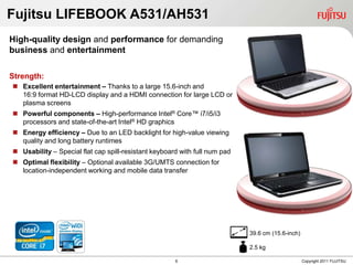 Fujitsu LIFEBOOK A531/AH531
High-quality design and performance for demanding
business and entertainment

Strength:
 Excellent entertainment – Thanks to a large 15.6-inch and
  16:9 format HD-LCD display and a HDMI connection for large LCD or
  plasma screens
 Powerful components – High-performance Intel® Core™ i7/i5/i3
  processors and state-of-the-art Intel® HD graphics
 Energy efficiency – Due to an LED backlight for high-value viewing
  quality and long battery runtimes
 Usability – Special flat cap spill-resistant keyboard with full num pad
 Optimal flexibility – Optional available 3G/UMTS connection for
  location-independent working and mobile data transfer




                                                                            39.6 cm (15.6-inch)

                                                                            2.5 kg

                                                   6   6                                          Copyright 2011 FUJITSU
 