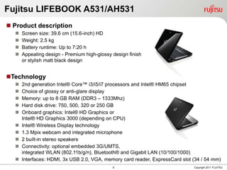 Fujitsu LIFEBOOK A531/AH531
 Product description
     Screen size: 39.6 cm (15.6-inch) HD
     Weight: 2.5 kg
     Battery runtime: Up to 7:20 h
     Appealing design - Premium high-glossy design finish
      or stylish matt black design


Technology
     2nd generation Intel® Core™ i3/i5/i7 processors and Intel® HM65 chipset
     Choice of glossy or anti-glare display
     Memory: up to 8 GB RAM (DDR3 – 1333Mhz)
     Hard disk drive: 750, 500, 320 or 250 GB
     Onboard graphics: Intel® HD Graphics or
      Intel® HD Graphics 3000 (depending on CPU)
     Intel® Wireless Display technology
     1.3 Mpix webcam and integrated microphone
     2 built-in stereo speakers
     Connectivity: optional embedded 3G/UMTS,
      integrated WLAN (802.11b/g/n), Bluetooth® and Gigabit LAN (10/100/1000)
     Interfaces: HDMI, 3x USB 2.0, VGA, memory card reader, ExpressCard slot (34 / 54 mm)
                                             8                                Copyright 2011 FUJITSU
 