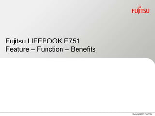 Fujitsu LIFEBOOK E751
Feature – Function – Benefits




                                Copyright 2011 FUJITSU
 