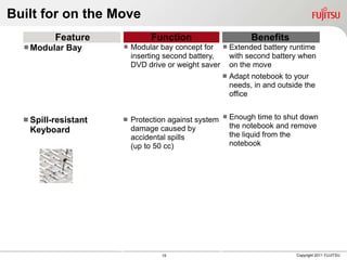 Built for on the Move
          Feature              Function                         Benefits
   Modular Bay        Modular bay concept for  Extended battery runtime
                          inserting second battery,       with second battery when
                          DVD drive or weight saver       on the move
                                                         Adapt notebook to your
                                                          needs, in and outside the
                                                          office


   Spill-resistant      Protection against system    Enough time to shut down
                          damage caused by                the notebook and remove
   Keyboard
                          accidental spills               the liquid from the
                          (up to 50 cc)                   notebook




                                  15                                         Copyright 2011 FUJITSU
 
