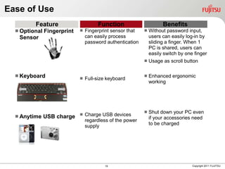 Ease of Use
         Feature                      Function                       Benefits
   Optional   Fingerprint      Fingerprint sensor that      Without password input,
   Sensor                        can easily process            users can easily log-in by
                                 password authentication       sliding a finger. When 1
                                                               PC is shared, users can
                                                               easily switch by one finger
                                                              Usage as scroll button

   Keyboard                                                  Enhanced ergonomic
                                Full-size keyboard
                                                               working




                                                              Shut down your PC even
                                Charge USB devices
   Anytime    USB charge                                      if your accessories need
                                 regardless of the power
                                                               to be charged
                                 supply




                                          19                                       Copyright 2011 FUJITSU
 