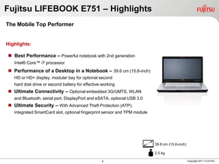 Fujitsu LIFEBOOK E751 – Highlights
The Mobile Top Performer


Highlights:

 Best Performance – Powerful notebook with 2nd generation
   Intel® Core™ i7 processor
 Performance of a Desktop in a Notebook – 39.6 cm (15.6-inch)
   HD or HD+ display, modular bay for optional second
   hard disk drive or second battery for effective working
 Ultimate Connectivity – Optional embedded 3G/UMTS, WLAN
   and Bluetooth, serial port, DisplayPort and eSATA, optional USB 3.0
 Ultimate Security – With Advanced Theft Protection (ATP),
   integrated SmartCard slot, optional fingerprint sensor and TPM module




                                                                           39.6 cm (15.6-inch)

                                                                           2.5 kg

                                                   6                                             Copyright 2011 FUJITSU
 