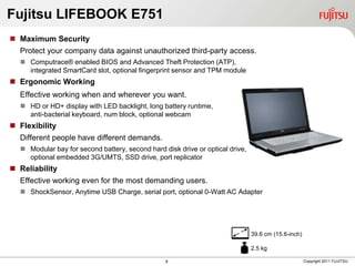 Fujitsu LIFEBOOK E751
 Maximum Security
  Protect your company data against unauthorized third-party access.
   Computrace® enabled BIOS and Advanced Theft Protection (ATP),
    integrated SmartCard slot, optional fingerprint sensor and TPM module
 Ergonomic Working
  Effective working when and wherever you want.
   HD or HD+ display with LED backlight, long battery runtime,
    anti-bacterial keyboard, num block, optional webcam
 Flexibility
  Different people have different demands.
   Modular bay for second battery, second hard disk drive or optical drive,
    optional embedded 3G/UMTS, SSD drive, port replicator
 Reliability
  Effective working even for the most demanding users.
   ShockSensor, Anytime USB Charge, serial port, optional 0-Watt AC Adapter




                                                                               39.6 cm (15.6-inch)

                                                                               2.5 kg

                                                 8                                                   Copyright 2011 FUJITSU
 