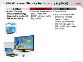 Intel® Wireless Display technology (option)
             Feature             Function                  Benefits
   Intel®
         Wireless        Transmit the content of  Ease of use
   Display technology     your LIFEBOOK            You can sit back and
   (depending on Intel®   LH531 wireless to the     enjoy your favorite
   WLAN solution)         big screen                movies, videos,
                                                    photos, online shows
                                                    and more on your TV
                                                    with great image clarity
                                                    and sound




                                      11                              Copyright 2011 FUJITSU
 
