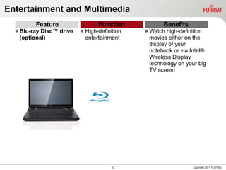 Entertainment and Multimedia
         Feature                  Function           Benefits
   Blu-rayDisc™ drive      High-definition    Watch high-definition
   (optional)                entertainment      movies either on the
                                                display of your
                                                notebook or via Intel®
                                                Wireless Display
                                                technology on your big
                                                TV screen




                                        12                       Copyright 2011 FUJITSU
 