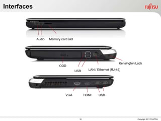 Interfaces




             Audio   Memory card slot




                                                                      Kensington Lock
                           ODD
                                        USB      LAN / Ethernet (RJ-45)




                                VGA            HDMI     USB




                                          16                                      Copyright 2011 FUJITSU
 