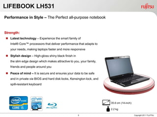 LIFEBOOK LH531
Performance in Style – The Perfect all-purpose notebook


Strength:
 Latest technology – Experience the smart family of
   Intel® Core™ processors that deliver performance that adapts to
   your needs, making laptops faster and more responsive

 Stylish design – High-gloss shiny black finish in
   the slim edge design which makes attractive to you, your family,
   friends and people around you

 Peace of mind – It is secure and ensures your data to be safe
   and in private via BIOS and hard disk locks, Kensington lock, and
   spill-resistant keyboard




                                                                       35.6 cm (14-inch)

                                                                       2.2 kg

                                                      6                                    Copyright 2011 FUJITSU
 