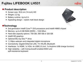 Fujitsu LIFEBOOK LH531
 Product description
     Screen size: 35.6 cm (14-inch) HD
     Weight: 2.2 kg
     Battery runtime: Up to 6 h
     Appealing design – stylish matt black design


Technology
     2nd generation Intel® Core™ i3/i5 processors and Intel® HM65 chipset
     Memory: up to 8 GB RAM (DDR3 – 1333 Mhz)
     Hard disk capacity options: 750 GB, 500 GB or 320 GB
     Intel® HD graphics
     Optional Blu-ray Disc™ drive
     1.3 Mpix webcam and integrated digital microphone
     Connectivity: Gigabit Ethernet LAN, 11n WLAN, Bluetooth
     Interfaces: 1x HDMI, 1x VGA, 4x USB 2.0 (incl. 1x Anytime USB charge function)
     High reliability – with Computrace® enabled BISO and
      spill-resistance keyboard




                                              8                                 Copyright 2011 FUJITSU
 
