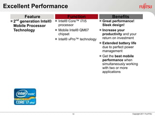 Excellent Performance
         Feature                   Function                       Benefits
  2nd
      generation Intel®      Intel® Core™ i7/i5           Great performance!
   Mobile Processor           processor                     Sleek design!
   Technology                Mobile Intel® QM67           Increase your
                              chipset                       productivity and your
                             Intel® vPro™ technology       return on investment
                                                           Extended battery life
                                                            due to perfect power
                                                            management
                                                           Get the best mobile
                                                            performance when
                                                            simultaneously working
                                                            with two or more
                                                            applications




                                      13                                      Copyright 2011 FUJITSU
 