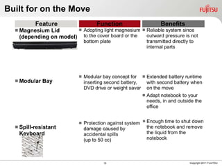 Built for on the Move
          Feature                 Function                         Benefits
   Magnesium Lid       Adopting light magnesium           Reliable system since
   (depending on model) to the cover board or the            outward pressure is not
                             bottom plate                    transmitted directly to
                                                             internal parts




                            Modular bay concept for  Extended battery runtime
   Modular   Bay            inserting second battery, with second battery when
                             DVD drive or weight saver on the move
                                                            Adapt notebook to your
                                                             needs, in and outside the
                                                             office


                            Protection against system    Enough time to shut down
   Spill-resistant          damage caused by                the notebook and remove
   Keyboard                  accidental spills               the liquid from the
                             (up to 50 cc)                   notebook



                                     15                                         Copyright 2011 FUJITSU
 