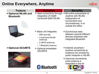 Online Everywhere, Anytime
         Feature                   Function                      Benefits
   Optional
           WLAN and         Ideal connectivity through  Be online everywhere at
   Bluetooth                 integration of Intel®        anytime with WLAN,
                             Centrino® 6205 WLAN          independent of
                                                          environment and
                                                          circumstances, in or
                                                          outside the office

                            Base unit integrates         Synchronize data
                             • SIM card slot               between several different
                             • 2 dual band WLAN            devices wirelessly with
                               antennas                    integrated Bluetooth
                             • 2 UMTS antennas
                             • 1 Bluetooth antenna
   Optional   3G/UMTS      Optional embedded            Extends anywhere /
                             3G/UMTS                       anytime connectivity to
                                                           locations not covered by
                                                           public hotspots or WLAN
                                                          Improved connectivity
                                                           since antenna is
                                                           integrated in the lid



                                       18                                     Copyright 2011 FUJITSU
 