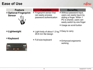 Ease of Use
         Feature                       Function                       Benefits
   Optional   Fingerprint      Fingerprint sensor that       Without password input,
   Sensor                        can easily process             users can easily log-in by
                                 password authentication        sliding a finger. When 1
                                                                PC is shared, users can
                                                                easily switch by one finger
                                                               Usage as scroll button

   Lightweight                 Light body of about 1.3 kg,  Easy to carry
                                 29.9 mm flat design

   Keyboard
                                Full-size keyboard            Enhanced ergonomic
                                                                working




                                          19                                        Copyright 2011 FUJITSU
 