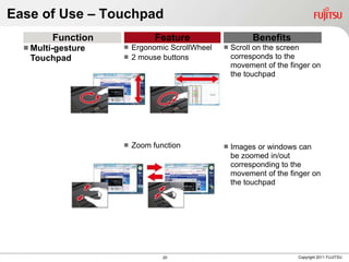 Ease of Use – Touchpad
         Function             Feature                   Benefits
   Multi-gesture    Ergonomic ScrollWheel      Scroll on the screen
   Touchpad          2 mouse buttons             corresponds to the
                                                  movement of the finger on
                                                  the touchpad




                       Zoom function            Images or windows can
                                                  be zoomed in/out
                                                  corresponding to the
                                                  movement of the finger on
                                                  the touchpad




                                20                                  Copyright 2011 FUJITSU
 