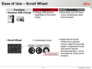Ease of Use – Scroll Wheel
         Function                     Feature                Benefits
   Anytime USB Charge  Charge USB devices
                         regardless of the power
                                                  Shut down your PC even
                                                   if your accessories need
                             supply                    to be charged.




   Scroll Wheel            Comfortable Scroll       Feels like the Scroll
                                                       Wheel of an external
                                                       mouse, ideal for long web
                                                       pages. Independent scroll
                                                       pad doesn’t disturb
                                                       pointing operation, not as
                                                       conventional virtual scroll
                                                       function.




                                       21                                  Copyright 2011 FUJITSU
 