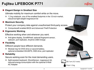Fujitsu LIFEBOOK P771
 Elegant Design in Smallest Size
  Ultimate mobility for maximum comfort while on the move.
   1.3 kg notebook, one of the smallest footprints in the 12-inch market,
    robust but light-weight magnesium lid
 Maximum Security
  Protect your company data against unauthorized third-party access.
   Computrace® enabled BIOS and Advanced Theft Protection
 Ergonomic Working
  Effective working when and wherever you want.
   Anti-glare display, ScrollWheel, optional fingerprint sensor,
    webcam, port replicator, Anytime USB Charge
 Flexibility
  Different people have different demands.
   Modular bay for DVD drive or second battery,
    optional embedded 3G/UMTS, SSD drive, port replicator
 Reliability
  Secure working even for the most demanding users.
   Spill-resistant keyboard, ShockSensor, magnesium lid,
                                                                             30.7 cm (12.1-inch)
    reduced energy-consumption with the optional 0-Watt
    AC Adapter                                                               From 1.3 kg

                                                  8                                                Copyright 2011 FUJITSU
 
