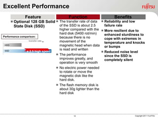 Excellent Performance
               Feature                       Function                         Benefits
        Optional128 GB Solid  The transfer rate of data              Reliability and low
        State Disk (SSD)        of the SSD is about 2.5                 failure rate
                                     higher compared with the  More resilient due to
                                     hard disk (5400 rot/min)   enhanced sturdiness to
Performance comparison:              because there is no        cope with extremes in
                  transfer rate      movement of the            temperature and knocks
 HDD                                 magnetic head when data or bumps
 SSD
                                     is read and written
                x 2.5 high speed                               Reduced noise level
                                    The performance
                                                                since the SSD is
                                     improves greatly, and      completely silent
                                     operation is very smooth
                                      No electric power needed
                                       to rotate or move the
                                       magnetic disk like the
                                       hard disk.
                                      The flash memory disk is
                                       about 30g lighter than the
                                       hard disk




                                                14                                            Copyright 2011 FUJITSU
 