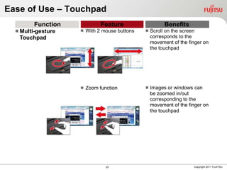 Ease of Use – Touchpad
         Function             Feature                    Benefits
   Multi-gesture      With 2 mouse buttons      Scroll on the screen
   Touchpad                                        corresponds to the
                                                   movement of the finger on
                                                   the touchpad




                       Zoom function             Images or windows can
                                                   be zoomed in/out
                                                   corresponding to the
                                                   movement of the finger on
                                                   the touchpad




                                20                                   Copyright 2011 FUJITSU
 