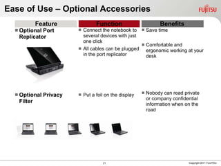 Ease of Use – Optional Accessories
            Feature                Function                        Benefits
   OptionalPort            Connect the notebook to        Save time
   Replicator                several devices with just
                             one click
                                                            Comfortable and
                            All cables can be plugged       ergonomic working at your
                             in the port replicator          desk




                                                            Nobody can read private
   Optional   Privacy      Put a foil on the display
                                                             or company confidential
   Filter
                                                             information when on the
                                                             road




                                      21                                       Copyright 2011 FUJITSU
 